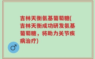 吉林天衡氨基葡萄糖(吉林天衡成功研发氨基葡萄糖，将助力关节疾病治疗)