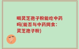 喝灵芝孢子粉能吃中药吗(能否与中药同食：灵芝孢子粉)