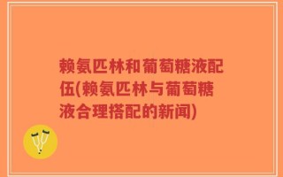 赖氨匹林和葡萄糖液配伍(赖氨匹林与葡萄糖液合理搭配的新闻)