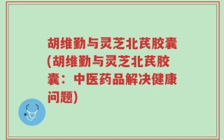 胡维勤与灵芝北芪胶囊(胡维勤与灵芝北芪胶囊：中医药品解决健康问题)