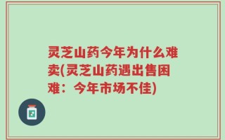 灵芝山药今年为什么难卖(灵芝山药遇出售困难：今年市场不佳)