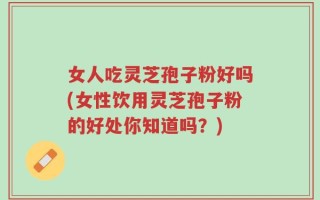女人吃灵芝孢子粉好吗(女性饮用灵芝孢子粉的好处你知道吗？)