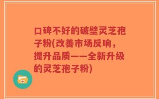 口碑不好的破壁灵芝孢子粉(改善市场反响，提升品质——全新升级的灵芝孢子粉)