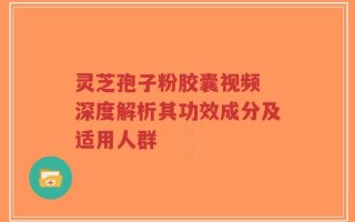 灵芝孢子粉胶囊视频 深度解析其功效成分及适用人群