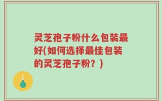 灵芝孢子粉什么包装最好(如何选择最佳包装的灵芝孢子粉？)
