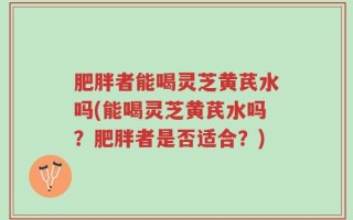 肥胖者能喝灵芝黄芪水吗(能喝灵芝黄芪水吗？肥胖者是否适合？)