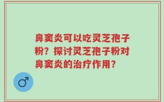 鼻窦炎可以吃灵芝孢子粉？探讨灵芝孢子粉对鼻窦炎的治疗作用？