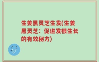 生姜黑灵芝生发(生姜黑灵芝：促进发根生长的有效秘方)