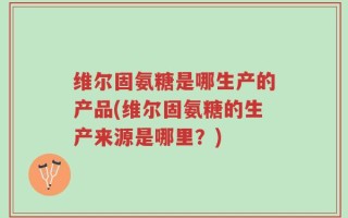 维尔固氨糖是哪生产的产品(维尔固氨糖的生产来源是哪里？)