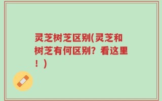 灵芝树芝区别(灵芝和树芝有何区别？看这里！)