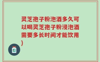 灵芝孢子粉泡酒多久可以喝灵芝孢子粉浸泡酒需要多长时间才能饮用)