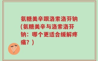 氨糖美辛跟洛索洛芬钠(氨糖美辛与洛索洛芬钠：哪个更适合缓解疼痛？)