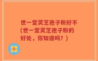 世一堂灵芝孢子粉好不(世一堂灵芝孢子粉的好处，你知道吗？)