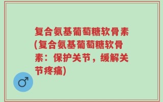 复合氨基葡萄糖软骨素(复合氨基葡萄糖软骨素：保护关节，缓解关节疼痛)
