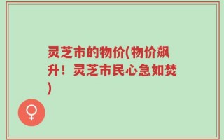 灵芝市的物价(物价飙升！灵芝市民心急如焚)