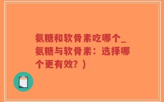 氨糖和软骨素吃哪个_氨糖与软骨素：选择哪个更有效？)