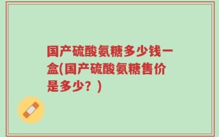 国产硫酸氨糖多少钱一盒(国产硫酸氨糖售价是多少？)