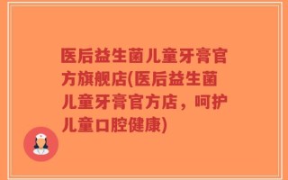 医后益生菌儿童牙膏官方旗舰店(医后益生菌儿童牙膏官方店，呵护儿童口腔健康)