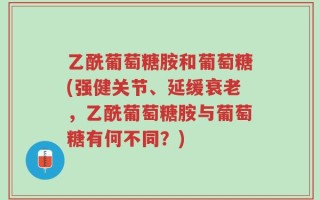 乙酰葡萄糖胺和葡萄糖(强健关节、延缓衰老，乙酰葡萄糖胺与葡萄糖有何不同？)