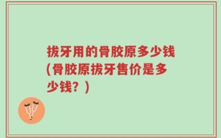 拔牙用的骨胶原多少钱(骨胶原拔牙售价是多少钱？)