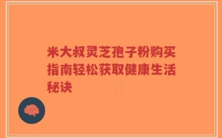 米大叔灵芝孢子粉购买指南轻松获取健康生活秘诀