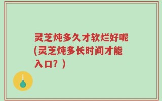 灵芝炖多久才软烂好呢(灵芝炖多长时间才能入口？)