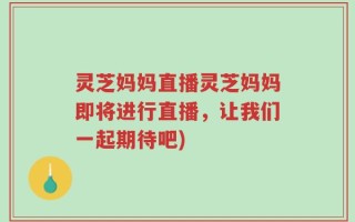 灵芝妈妈直播灵芝妈妈即将进行直播，让我们一起期待吧)