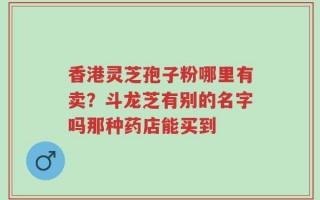 香港灵芝孢子粉哪里有卖？斗龙芝有别的名字吗那种药店能买到