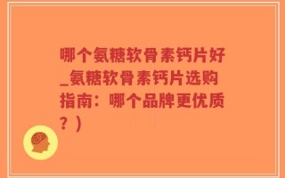哪个氨糖软骨素钙片好_氨糖软骨素钙片选购指南：哪个品牌更优质？)