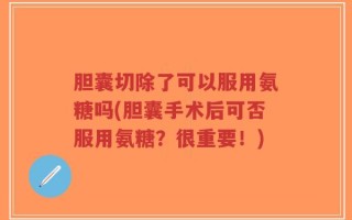 胆囊切除了可以服用氨糖吗(胆囊手术后可否服用氨糖？很重要！)