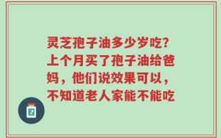 灵芝孢子油多少岁吃？上个月买了孢子油给爸妈，他们说效果可以，不知道老人家能不能吃