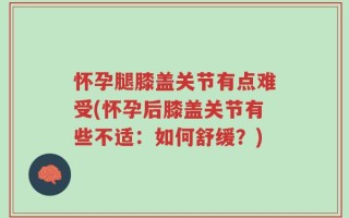 怀孕腿膝盖关节有点难受(怀孕后膝盖关节有些不适：如何舒缓？)