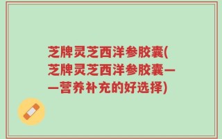 芝牌灵芝西洋参胶囊(芝牌灵芝西洋参胶囊——营养补充的好选择)