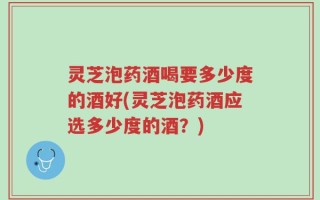 灵芝泡药酒喝要多少度的酒好(灵芝泡药酒应选多少度的酒？)