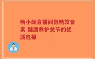杨小靓直播间氨糖软骨素 健康养护关节的优质选择