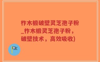 柞木椴破壁灵芝孢子粉_柞木椴灵芝孢子粉，破壁技术，高效吸收)