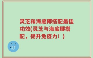 灵芝和海底椰搭配最佳功效(灵芝与海底椰搭配，提升免疫力！)