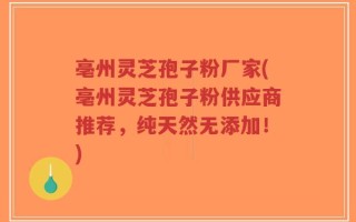 亳州灵芝孢子粉厂家(亳州灵芝孢子粉供应商推荐，纯天然无添加！)