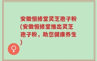 安徽恒修堂灵芝孢子粉(安徽恒修堂推出灵芝孢子粉，助您健康养生)