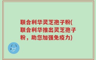联合利华灵芝孢子粉(联合利华推出灵芝孢子粉，助您加强免疫力)