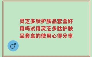 灵芝多肽护肤品套盒好用吗试用灵芝多肽护肤品套盒的使用心得分享