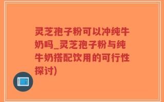 灵芝孢子粉可以冲纯牛奶吗_灵芝孢子粉与纯牛奶搭配饮用的可行性探讨)