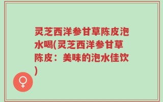 灵芝西洋参甘草陈皮泡水喝(灵芝西洋参甘草陈皮：美味的泡水佳饮)