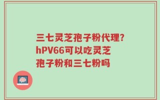 三七灵芝孢子粉代理？hPV66可以吃灵芝孢子粉和三七粉吗