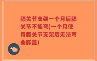膝关节支架一个月后膝关节不能弯(一个月使用膝关节支架后无法弯曲膝盖)