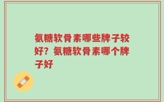 氨糖软骨素哪些牌子较好？氨糖软骨素哪个牌子好