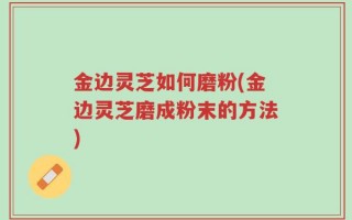 金边灵芝如何磨粉(金边灵芝磨成粉末的方法)