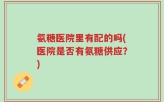 氨糖医院里有配的吗(医院是否有氨糖供应？)