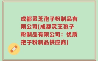 成都灵芝孢子粉制品有限公司(成都灵芝孢子粉制品有限公司：优质孢子粉制品供应商)