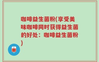 咖啡益生菌粉(享受美味咖啡同时获得益生菌的好处：咖啡益生菌粉)